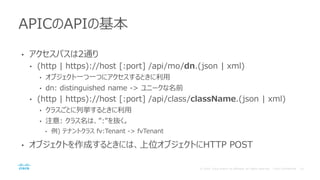 • アクセスパスは2通り
• (http | https)://host [:port] /api/mo/dn.(json | xml)
• オブジェクト一つ一つにアクセスするときに利用
• dn: distinguished name -> ユニークな名前
• (http | https)://host [:port] /api/class/className.(json | xml)
• クラスごとに列挙するときに利用
• 注意: クラス名は、”:”を抜く。
• 例) テナントクラス fv:Tenant -> fvTenant
• オブジェクトを作成するときには、上位オブジェクトにHTTP POST
APICのAPIの基本
 