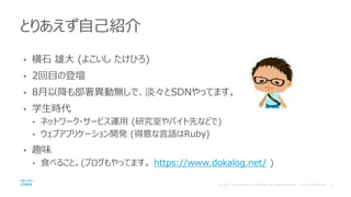 • 横石 雄大 (よこいし たけひろ)
• 2回目の登壇
• 8月以降も部署異動無しで、淡々とSDNやってます。
• 学生時代
• ネットワーク・サービス運用 (研究室やバイト先などで)
• ウェブアプリケーション開発 (得意な言語はRuby)
• 趣味
• 食べること。(ブログもやってます。 https://www.dokalog.net/ )
とりあえず自己紹介
 