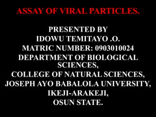 ASSAY OF VIRAL PARTICLES.

          PRESENTED BY
       IDOWU TEMITAYO .O.
    MATRIC NUMBER: 0903010024
   DEPARTMENT OF BIOLOGICAL
            SCIENCES,
 COLLEGE OF NATURAL SCIENCES,
JOSEPH AYO BABALOLA UNIVERSITY,
         IKEJI-ARAKEJI,
           OSUN STATE.
 