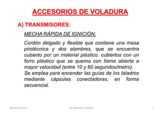 MECHA RÁPIDA DE IGNICIÓN:
Cordón delgado y flexible que contiene una masa
pirotécnica y dos alambres, que se encuentra
cubierto por un material plástico. cubiertos con un
forro plástico que se quema con llama abierta a
mayor velocidad (entre 10 y 60 segundos/metro).
Se emplea para encender las guías de los taladros
mediante cápsulas conectadoras, en forma
secuencial.
A) TRANSMISORES:
ACCESORIOS DE VOLADURA
febrero de 2011 7Ing. Manuel F. Peña C.
 