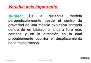 83
Variable más importante:
Burden: Es la distancia medida
perpendicularmente desde el centro de
gravedad de una mezcla explosiva cargada
dentro de un taladro, a la cara libre más
cercana y en la dirección en la cual
probablemente ocurrirá el desplazamiento
de la masa rocosa.
febrero de 2011 Ing. Manuel F. Peña C.
CFTM-UNI
 