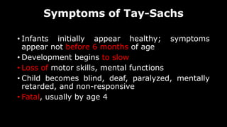 Symptoms of Tay-Sachs
• Infants initially appear healthy; symptoms
appear not before 6 months of age
• Development begins to slow
• Loss of motor skills, mental functions
• Child becomes blind, deaf, paralyzed, mentally
retarded, and non-responsive
• Fatal, usually by age 4
 