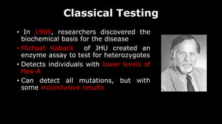 Classical Testing
• In 1969, researchers discovered the
biochemical basis for the disease
• Michael Kaback of JHU created an
enzyme assay to test for heterozygotes
• Detects individuals with lower levels of
Hex-A
• Can detect all mutations, but with
some inconclusive results
 