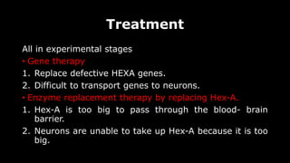 Treatment
All in experimental stages
• Gene therapy
1. Replace defective HEXA genes.
2. Difficult to transport genes to neurons.
• Enzyme replacement therapy by replacing Hex-A.
1. Hex-A is too big to pass through the blood- brain
barrier.
2. Neurons are unable to take up Hex-A because it is too
big.
 