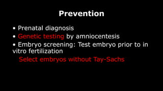 Prevention
• Prenatal diagnosis
• Genetic testing by amniocentesis
• Embryo screening: Test embryo prior to in
vitro fertilization
Select embryos without Tay-Sachs
 