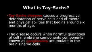 What is Tay-Sachs?
• Tay-Sachs diseases causes a progressive
deterioration of nerve cells and of mental
and physical abilities that begins around six
months of age.
• The disease occurs when harmful quantities
of cell membrane components components
known as gangliosides accumulate in the
brain’s nerve cells
 