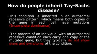 How do people inherit Tay-Sachs
disease?
• This condition is inherited in an autosomal
recessive pattern, which means both copies of
the gene in each cell have mutations
(Incomplete dominance)
• The parents of an individual with an autosomal
recessive condition each carry one copy of the
mutated gene, but they typically do not show
signs and symptoms of the condition.
 