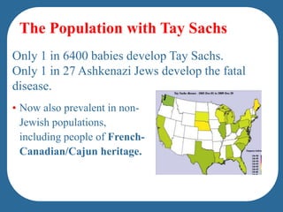 people of French-Canadian/Cajun heritage.The Population with Tay SachsOnly 1 in 6400 babies develop Tay Sachs. Only 1 in 27 Ashkenazi Jews develop the fatal disease. Now also prevalent in non-Jewish populations, including people of French-Canadian/Cajun heritage.A child can only have Tay-Sachs disease if both parents are carriers of the gene. When two carriers have a child together, there's a: