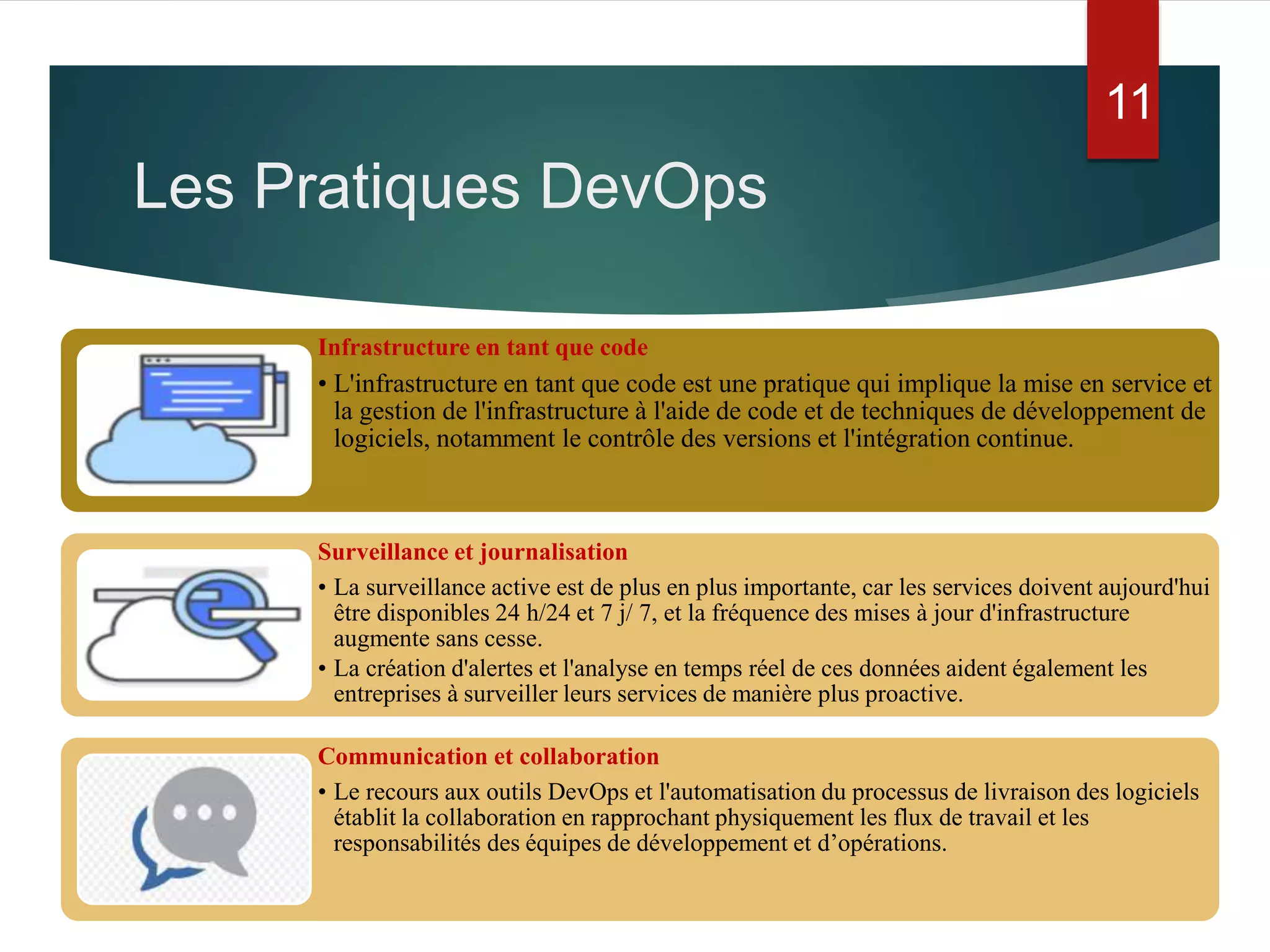 Infrastructure en tant que code
• L'infrastructure en tant que code est une pratique qui implique la mise en service et
la gestion de l'infrastructure à l'aide de code et de techniques de développement de
logiciels, notamment le contrôle des versions et l'intégration continue.
Surveillance et journalisation
• La surveillance active est de plus en plus importante, car les services doivent aujourd'hui
être disponibles 24 h/24 et 7 j/ 7, et la fréquence des mises à jour d'infrastructure
augmente sans cesse.
• La création d'alertes et l'analyse en temps réel de ces données aident également les
entreprises à surveiller leurs services de manière plus proactive.
Communication et collaboration
• Le recours aux outils DevOps et l'automatisation du processus de livraison des logiciels
établit la collaboration en rapprochant physiquement les flux de travail et les
responsabilités des équipes de développement et d’opérations.
Les Pratiques DevOps
11
 