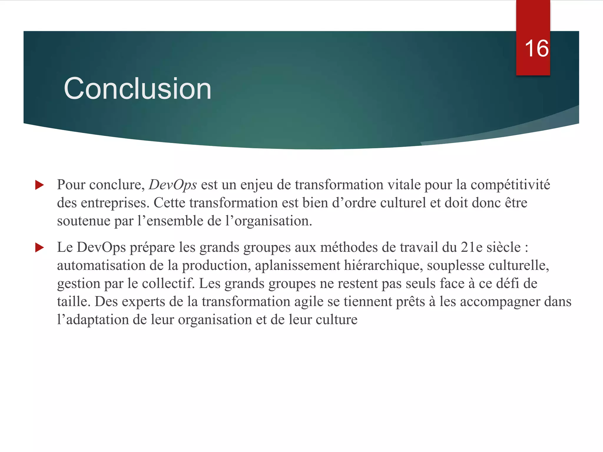 Conclusion
 Pour conclure, DevOps est un enjeu de transformation vitale pour la compétitivité
des entreprises. Cette transformation est bien d’ordre culturel et doit donc être
soutenue par l’ensemble de l’organisation.
 Le DevOps prépare les grands groupes aux méthodes de travail du 21e siècle :
automatisation de la production, aplanissement hiérarchique, souplesse culturelle,
gestion par le collectif. Les grands groupes ne restent pas seuls face à ce défi de
taille. Des experts de la transformation agile se tiennent prêts à les accompagner dans
l’adaptation de leur organisation et de leur culture
16
 