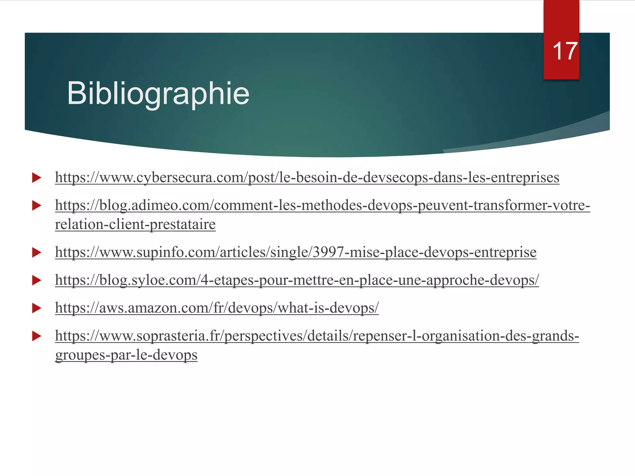 Bibliographie
 https://www.cybersecura.com/post/le-besoin-de-devsecops-dans-les-entreprises
 https://blog.adimeo.com/comment-les-methodes-devops-peuvent-transformer-votre-
relation-client-prestataire
 https://www.supinfo.com/articles/single/3997-mise-place-devops-entreprise
 https://blog.syloe.com/4-etapes-pour-mettre-en-place-une-approche-devops/
 https://aws.amazon.com/fr/devops/what-is-devops/
 https://www.soprasteria.fr/perspectives/details/repenser-l-organisation-des-grands-
groupes-par-le-devops
17
 