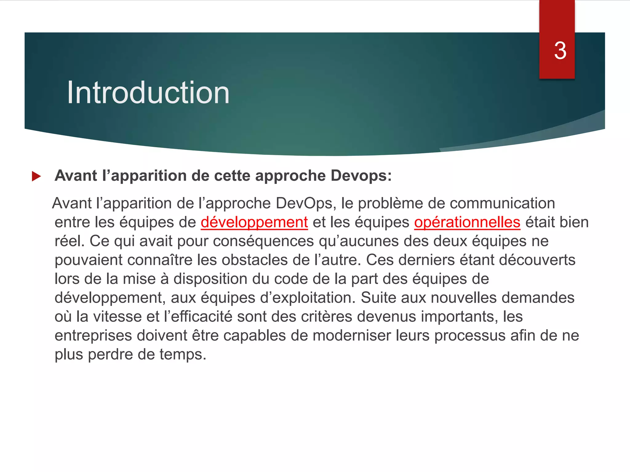Introduction
 Avant l’apparition de cette approche Devops:
Avant l’apparition de l’approche DevOps, le problème de communication
entre les équipes de développement et les équipes opérationnelles était bien
réel. Ce qui avait pour conséquences qu’aucunes des deux équipes ne
pouvaient connaître les obstacles de l’autre. Ces derniers étant découverts
lors de la mise à disposition du code de la part des équipes de
développement, aux équipes d’exploitation. Suite aux nouvelles demandes
où la vitesse et l’efficacité sont des critères devenus importants, les
entreprises doivent être capables de moderniser leurs processus afin de ne
plus perdre de temps.
3
 