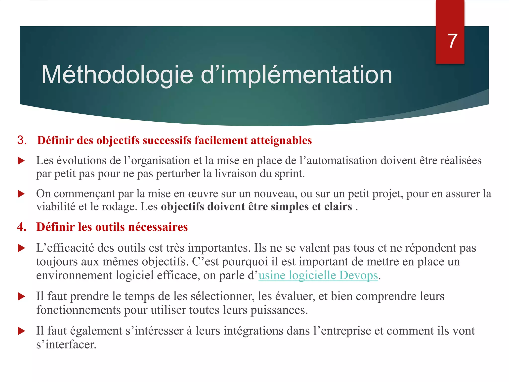 3. Définir des objectifs successifs facilement atteignables
 Les évolutions de l’organisation et la mise en place de l’automatisation doivent être réalisées
par petit pas pour ne pas perturber la livraison du sprint.
 On commençant par la mise en œuvre sur un nouveau, ou sur un petit projet, pour en assurer la
viabilité et le rodage. Les objectifs doivent être simples et clairs .
4. Définir les outils nécessaires
 L’efficacité des outils est très importantes. Ils ne se valent pas tous et ne répondent pas
toujours aux mêmes objectifs. C’est pourquoi il est important de mettre en place un
environnement logiciel efficace, on parle d’usine logicielle Devops.
 Il faut prendre le temps de les sélectionner, les évaluer, et bien comprendre leurs
fonctionnements pour utiliser toutes leurs puissances.
 Il faut également s’intéresser à leurs intégrations dans l’entreprise et comment ils vont
s’interfacer.
7
Méthodologie d’implémentation
 