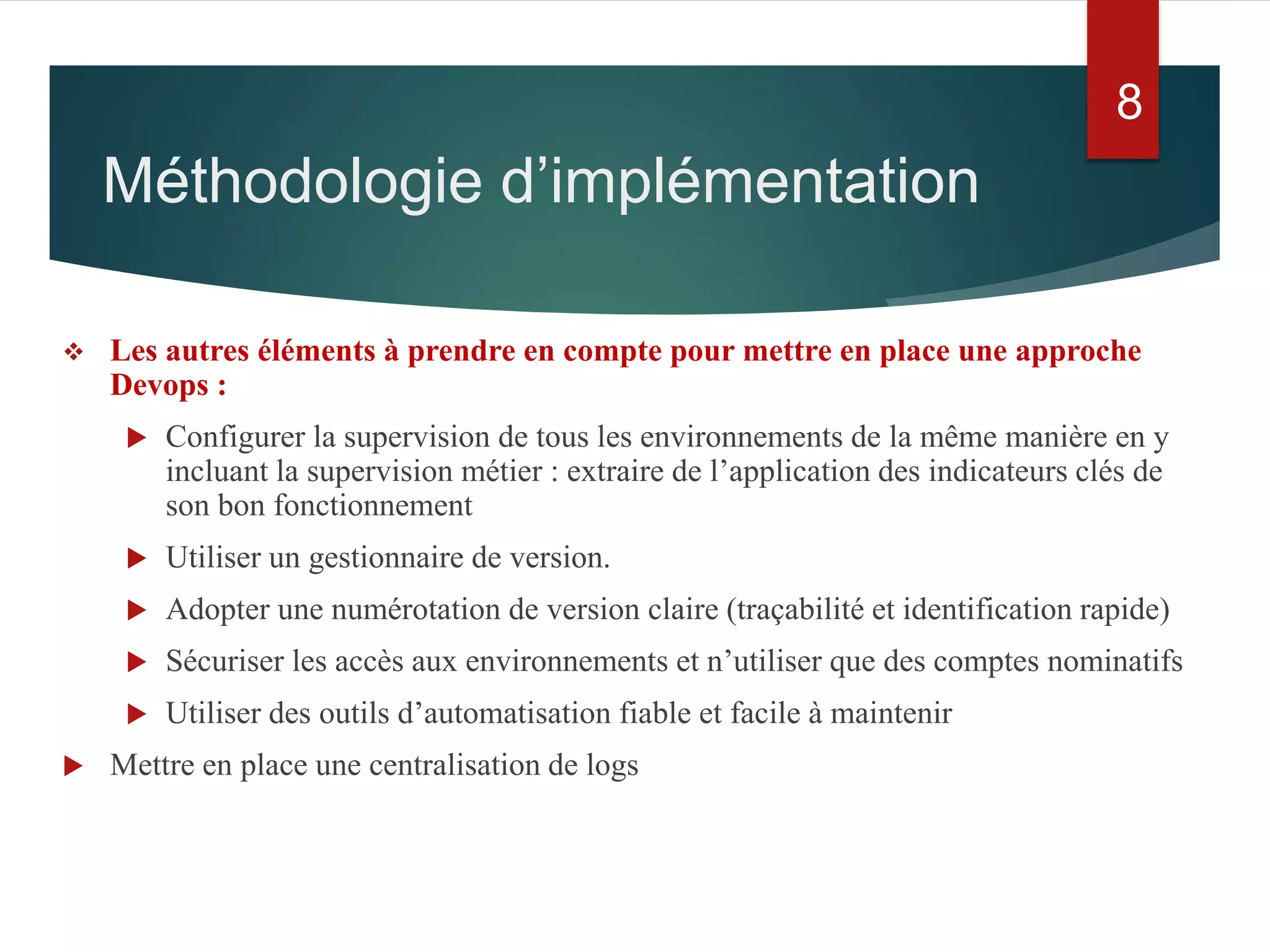  Les autres éléments à prendre en compte pour mettre en place une approche
Devops :
 Configurer la supervision de tous les environnements de la même manière en y
incluant la supervision métier : extraire de l’application des indicateurs clés de
son bon fonctionnement
 Utiliser un gestionnaire de version.
 Adopter une numérotation de version claire (traçabilité et identification rapide)
 Sécuriser les accès aux environnements et n’utiliser que des comptes nominatifs
 Utiliser des outils d’automatisation fiable et facile à maintenir
 Mettre en place une centralisation de logs
Méthodologie d’implémentation
8
 