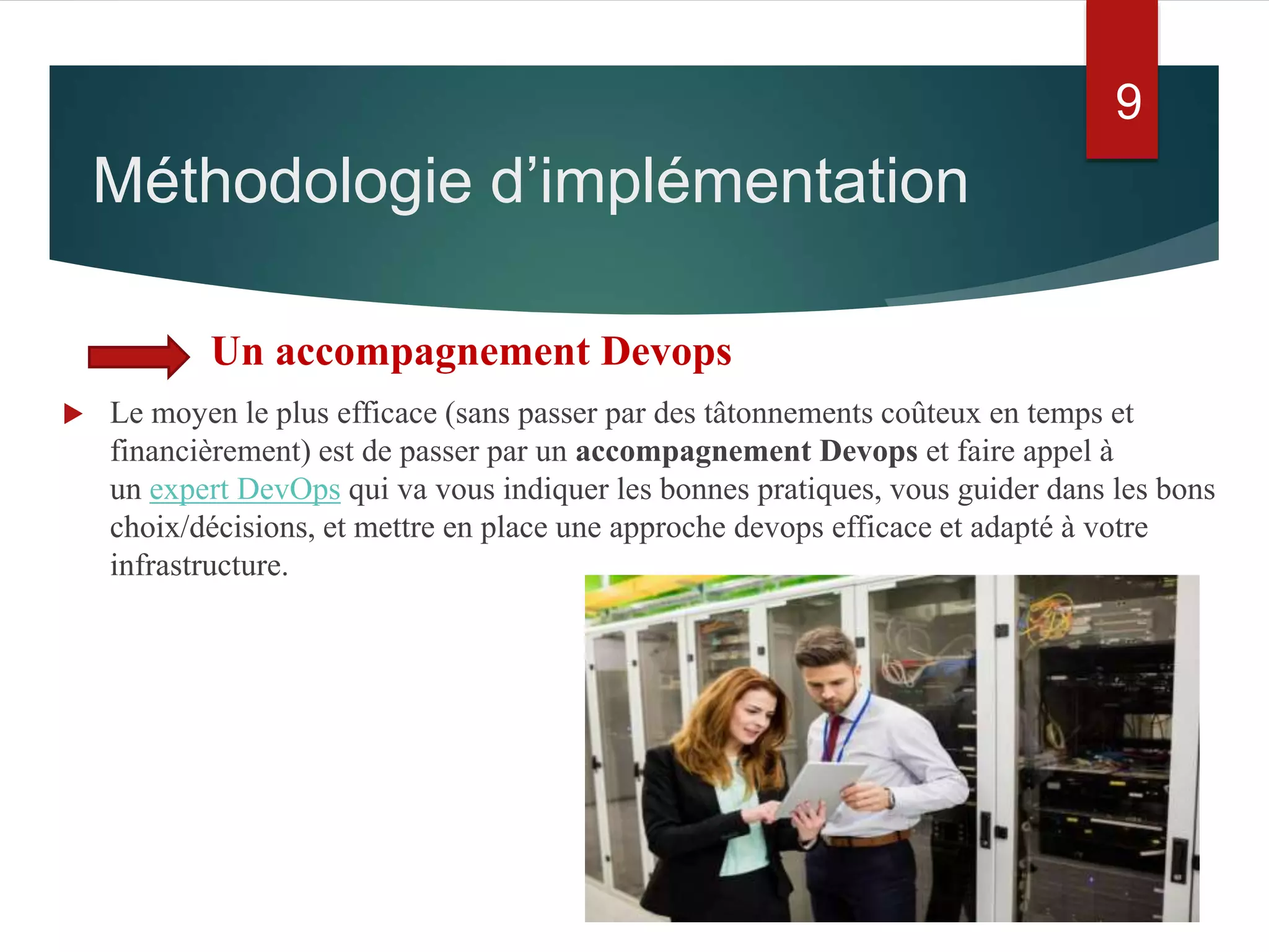 Un accompagnement Devops
 Le moyen le plus efficace (sans passer par des tâtonnements coûteux en temps et
financièrement) est de passer par un accompagnement Devops et faire appel à
un expert DevOps qui va vous indiquer les bonnes pratiques, vous guider dans les bons
choix/décisions, et mettre en place une approche devops efficace et adapté à votre
infrastructure.
Méthodologie d’implémentation
9
 