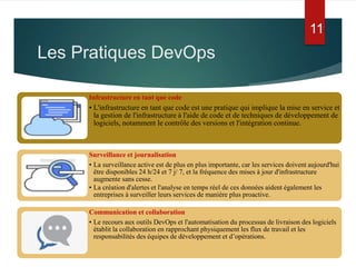 Infrastructure en tant que code
• L'infrastructure en tant que code est une pratique qui implique la mise en service et
la gestion de l'infrastructure à l'aide de code et de techniques de développement de
logiciels, notamment le contrôle des versions et l'intégration continue.
Surveillance et journalisation
• La surveillance active est de plus en plus importante, car les services doivent aujourd'hui
être disponibles 24 h/24 et 7 j/ 7, et la fréquence des mises à jour d'infrastructure
augmente sans cesse.
• La création d'alertes et l'analyse en temps réel de ces données aident également les
entreprises à surveiller leurs services de manière plus proactive.
Communication et collaboration
• Le recours aux outils DevOps et l'automatisation du processus de livraison des logiciels
établit la collaboration en rapprochant physiquement les flux de travail et les
responsabilités des équipes de développement et d’opérations.
Les Pratiques DevOps
11
 