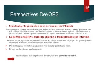 Perspectives DevOPS
1. Standardiser la production pour se recentrer sur l’humain
Les compagnies DevOps natives bénéficient de leur position de second movers. Le DevOps vise en fait
soit à éviter, soit à résoudre les conflits classiques de la construction de logiciels. Elle automatise la
production pour consacrer plus de ressources aux enjeux spécifiques et humains de l’entreprise
2. La décision collective, meilleure alliée de la transformation sur le terrain
La transformation digitale est un processus continu. Et malgré leurs efforts, la plupart des grands groupes
historiques présentent un ou plusieurs des problèmes suivants :
 Des méthodes de production et de gestion “sur-mesure” pour chaque outil ;
 Et bien sûr, la réticence au changement.
Les instances d’auto-organisation doivent jouir d’un pouvoir décisionnel.
15
 