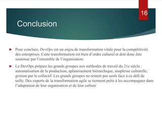 Conclusion
 Pour conclure, DevOps est un enjeu de transformation vitale pour la compétitivité
des entreprises. Cette transformation est bien d’ordre culturel et doit donc être
soutenue par l’ensemble de l’organisation.
 Le DevOps prépare les grands groupes aux méthodes de travail du 21e siècle :
automatisation de la production, aplanissement hiérarchique, souplesse culturelle,
gestion par le collectif. Les grands groupes ne restent pas seuls face à ce défi de
taille. Des experts de la transformation agile se tiennent prêts à les accompagner dans
l’adaptation de leur organisation et de leur culture
16
 