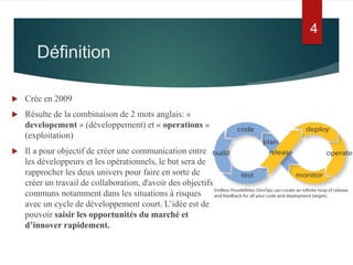 Définition
 Crée en 2009
 Résulte de la combinaison de 2 mots anglais: «
developement » (développement) et « operations »
(exploitation)
 Il a pour objectif de créer une communication entre
les développeurs et les opérationnels, le but sera de
rapprocher les deux univers pour faire en sorte de
créer un travail de collaboration, d'avoir des objectifs
communs notamment dans les situations à risques
avec un cycle de développement court. L’idée est de
pouvoir saisir les opportunités du marché et
d’innover rapidement.
4
 