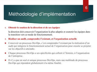 6
1. Obtenir le soutien de la direction et de ses équipes
la direction doit concevoir l’organisation la plus adaptée et soutenir les équipes dans
la transition vers ce mode de fonctionnement.
2. Réaliser un audit, comprendre l’existant, et l’organisation actuelle
 Concevoir un processus DevOps, c’est comprendre l’existant par la réalisation d’un
audit qui intégrera le fonctionnement actuel de l’organisation pour ensuite se projeter
sur les objectifs à atteindre.
 Chaque processus DevOps a ses spécificités qui collent à l’histoire, à l’organisation
de l’entreprise.
 Il n’y a pas un seul et unique processus DevOps, mais une multitude de processus
DevOps qui répondent globalement à la même finalité.
Méthodologie d’implémentation
 