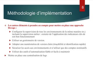  Les autres éléments à prendre en compte pour mettre en place une approche
Devops :
 Configurer la supervision de tous les environnements de la même manière en y
incluant la supervision métier : extraire de l’application des indicateurs clés de
son bon fonctionnement
 Utiliser un gestionnaire de version.
 Adopter une numérotation de version claire (traçabilité et identification rapide)
 Sécuriser les accès aux environnements et n’utiliser que des comptes nominatifs
 Utiliser des outils d’automatisation fiable et facile à maintenir
 Mettre en place une centralisation de logs
Méthodologie d’implémentation
8
 