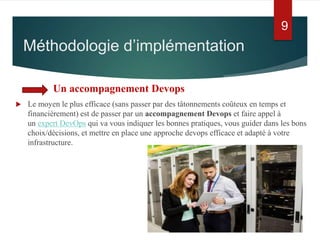Un accompagnement Devops
 Le moyen le plus efficace (sans passer par des tâtonnements coûteux en temps et
financièrement) est de passer par un accompagnement Devops et faire appel à
un expert DevOps qui va vous indiquer les bonnes pratiques, vous guider dans les bons
choix/décisions, et mettre en place une approche devops efficace et adapté à votre
infrastructure.
Méthodologie d’implémentation
9
 
