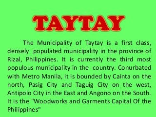The Municipality of Taytay is a first class,
densely populated municipality in the province of
Rizal, Philippines. It is currently the third most
populous municipality in the country. Conurbated
with Metro Manila, it is bounded by Cainta on the
north, Pasig City and Taguig City on the west,
Antipolo City in the East and Angono on the South.
It is the "Woodworks and Garments Capital Of the
Philippines"
TAYTAY
 