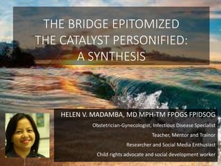 THE BRIDGE EPITOMIZED
THE CATALYST PERSONIFIED:
A SYNTHESIS
HELEN V. MADAMBA, MD MPH-TM FPOGS FPIDSOG
Obstetrician-Gynecologist, Infectious Disease Specialist
Teacher, Mentor and Trainor
Researcher and Social Media Enthusiast
Child rights advocate and social development worker
 