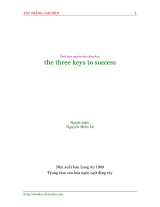 TAY TRÙÆNG LAÂM NÏN                                        1




                        Dõch theo nguyïn baãn tiïëng Anh

             the three keys to success




                               Ngûúâi dõch:
                             Nguyïîn Hiïën Lï




                     Nhaâ xuêët baãn Long An 1989
               Trung têm vùn hoáa ngön ngûä àöng têy




http://ebooks.vdcmedia.com
 