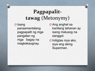 Pagpapalit-
tawag (Metonymy)
O Isang
pansamantalang
pagpapalit ng mga
pangalan ng
mga bagay na
magkakaugnay.
O Ang anghel sa
kanilang tahanan ay
isang malusog na
sanggol.
O Iniligtas niya ako,
siya ang aking
Superman.
 
