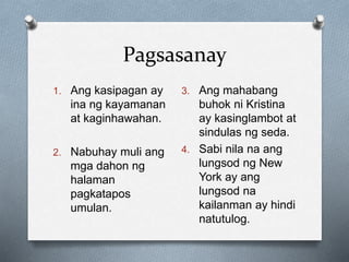 Pagsasanay
1. Ang kasipagan ay
ina ng kayamanan
at kaginhawahan.
2. Nabuhay muli ang
mga dahon ng
halaman
pagkatapos
umulan.
3. Ang mahabang
buhok ni Kristina
ay kasinglambot at
sindulas ng seda.
4. Sabi nila na ang
lungsod ng New
York ay ang
lungsod na
kailanman ay hindi
natutulog.
 