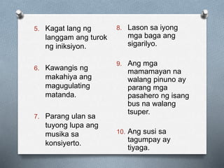 5. Kagat lang ng
langgam ang turok
ng iniksiyon.
6. Kawangis ng
makahiya ang
magugulating
matanda.
7. Parang ulan sa
tuyong lupa ang
musika sa
konsiyerto.
8. Lason sa iyong
mga baga ang
sigarilyo.
9. Ang mga
mamamayan na
walang pinuno ay
parang mga
pasahero ng isang
bus na walang
tsuper.
10. Ang susi sa
tagumpay ay
tiyaga.
 