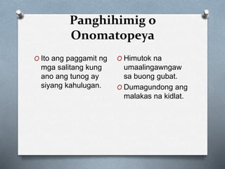 Panghihimig o
Onomatopeya
O Ito ang paggamit ng
mga salitang kung
ano ang tunog ay
siyang kahulugan.
O Himutok na
umaalingawngaw
sa buong gubat.
O Dumagundong ang
malakas na kidlat.
 