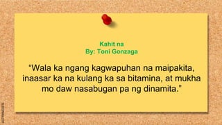 SLIDESMANIA.COM
Kahit na
By: Toni Gonzaga
“Wala ka ngang kagwapuhan na maipakita,
inaasar ka na kulang ka sa bitamina, at mukha
mo daw nasabugan pa ng dinamita.”
 