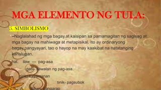 5. SIMBOLISMO
 –Naglalahad ng mga bagay,at kaisipan sa pamamagitan ng sagisag at
mga bagay na mahiwaga at metapisikal. Ito ay ordinaryong
bagay,pangyayari, tao o hayop na may kaakibat na natatanging
kahulugan.
 hal. ilaw --- pag-asa
 gabi- kawalan ng pag-asa
 ginto-kayamanan
 tinik- pagsubok
Bituin- pangarap
MGA ELEMENTO NG TULA:
 