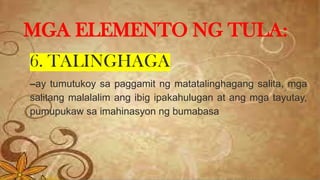 6. TALINGHAGA
–ay tumutukoy sa paggamit ng matatalinghagang salita, mga
salitang malalalim ang ibig ipakahulugan at ang mga tayutay,
pumupukaw sa imahinasyon ng bumabasa
MGA ELEMENTO NG TULA:
 