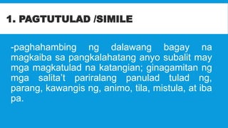 1. PAGTUTULAD /SIMILE
-paghahambing ng dalawang bagay na
magkaiba sa pangkalahatang anyo subalit may
mga magkatulad na katangian; ginagamitan ng
mga salita’t pariralang panulad tulad ng,
parang, kawangis ng, animo, tila, mistula, at iba
pa.
 