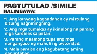 PAGTUTULAD /SIMILE
HALIMBAWA:
1. Ang kanyang kagandahan ay mistulang
bituing nagniningning.
2. Ang mga tumakas ay ikinulong na parang
mga sardinas sa piitan.
3. Parang maamong tupa ang mga
nangangaso ng mahuli ng awtoridad.
4. Mala paraiso ang kagubatang aming
 