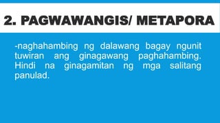 2. PAGWAWANGIS/ METAPORA
-naghahambing ng dalawang bagay ngunit
tuwiran ang ginagawang paghahambing.
Hindi na ginagamitan ng mga salitang
panulad.
 