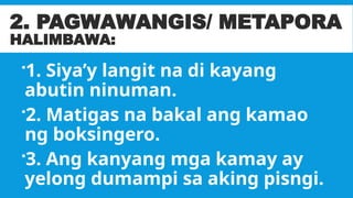 2. PAGWAWANGIS/ METAPORA
HALIMBAWA:
1. Siya’y langit na di kayang
abutin ninuman.
2. Matigas na bakal ang kamao
ng boksingero.
3. Ang kanyang mga kamay ay
yelong dumampi sa aking pisngi.
 