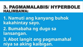 3. PAGMAMALABIS/ HYPERBOLE
HALIMBAWA:
1. Namuti ang kanyang buhok
kakahintay sayo.
2. Bumabaha ng dugo sa
lansangan.
3. Abot langit ang pagmamahal
niya sa aking kaibigan.
 