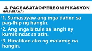 4. PAGSASATAO/PERSONIPIKASYON
HALIMBAWA:
1. Sumasayaw ang mga dahon sa
pag-ihip ng hangin.
2. Ang mga bituin sa langit ay
kumikindat sa atin.
3. Hinalikan ako ng malamig na
hangin.
 