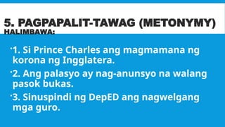 5. PAGPAPALIT-TAWAG (METONYMY)
HALIMBAWA:
1. Si Prince Charles ang magmamana ng
korona ng Ingglatera.
2. Ang palasyo ay nag-anunsyo na walang
pasok bukas.
3. Sinuspindi ng DepED ang nagwelgang
mga guro.
 