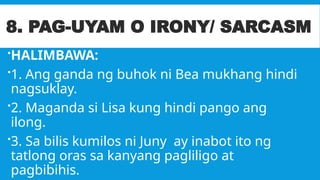 8. PAG-UYAM O IRONY/ SARCASM
HALIMBAWA:
1. Ang ganda ng buhok ni Bea mukhang hindi
nagsuklay.
2. Maganda si Lisa kung hindi pango ang
ilong.
3. Sa bilis kumilos ni Juny ay inabot ito ng
tatlong oras sa kanyang pagliligo at
pagbibihis.
 
