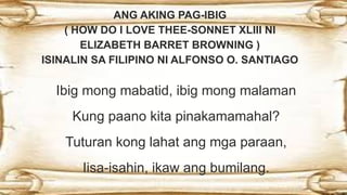 ANG AKING PAG-IBIG
( HOW DO I LOVE THEE-SONNET XLIII NI
ELIZABETH BARRET BROWNING )
ISINALIN SA FILIPINO NI ALFONSO O. SANTIAGO
Ibig mong mabatid, ibig mong malaman
 Kung paano kita pinakamamahal?
Tuturan kong lahat ang mga paraan,
 Iisa-isahin, ikaw ang bumilang.
 