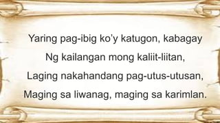Yaring pag-ibig ko’y katugon, kabagay
Ng kailangan mong kaliit-liitan,
Laging nakahandang pag-utus-utusan,
Maging sa liwanag, maging sa karimlan.
 