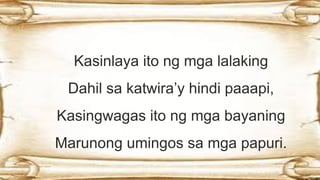 Kasinlaya ito ng mga lalaking
Dahil sa katwira’y hindi paaapi,
Kasingwagas ito ng mga bayaning
Marunong umingos sa mga papuri.
 