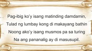 Pag-ibig ko’y isang matinding damdamin,
Tulad ng lumbay kong di makayang bathin
Noong ako’y isang musmos pa sa turing
Na ang pananalig ay di masusupil.
 