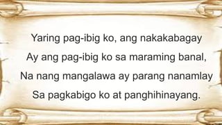 Yaring pag-ibig ko, ang nakakabagay
Ay ang pag-ibig ko sa maraming banal,
Na nang mangalawa ay parang nanamlay
Sa pagkabigo ko at panghihinayang.
 