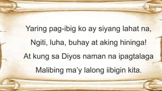 Yaring pag-ibig ko ay siyang lahat na,
Ngiti, luha, buhay at aking hininga!
At kung sa Diyos naman na ipagtalaga
Malibing ma’y lalong iibigin kita.
 